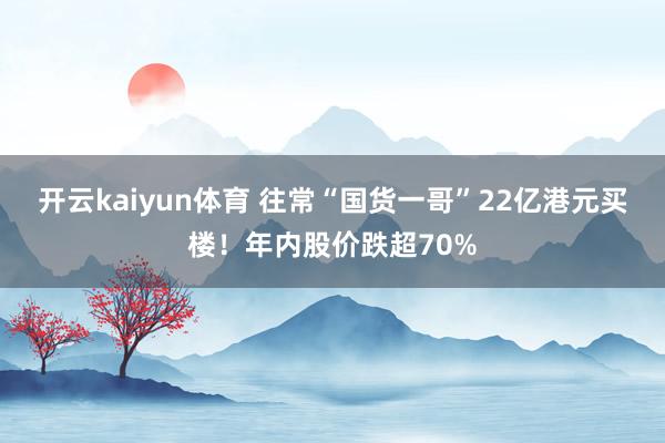 开云kaiyun体育 往常“国货一哥”22亿港元买楼！年内股价跌超70%