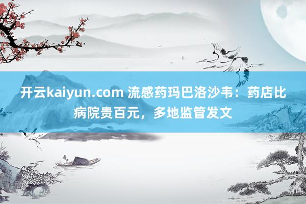 开云kaiyun.com 流感药玛巴洛沙韦：药店比病院贵百元，多地监管发文