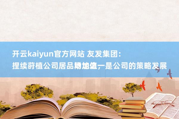 开云kaiyun官方网站 友发集团：
捏续莳植公司居品附加值，是公司的策略发展场地之一