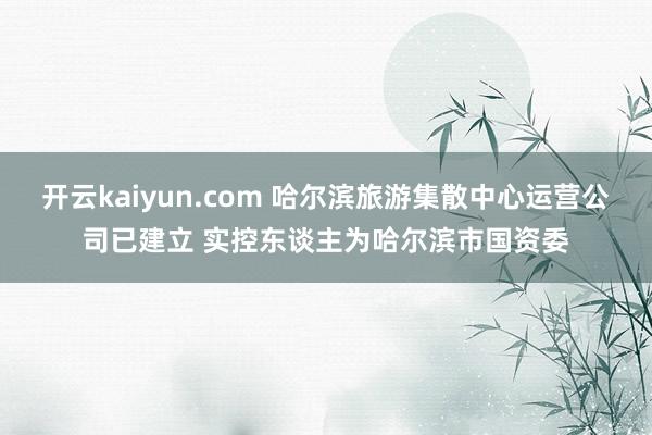 开云kaiyun.com 哈尔滨旅游集散中心运营公司已建立 实控东谈主为哈尔滨市国资委