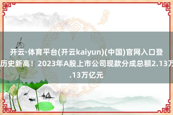 开云·体育平台(开云kaiyun)(中国)官网入口登录 创历史新高！2023年A股上市公司现款分成总额2.13万亿元