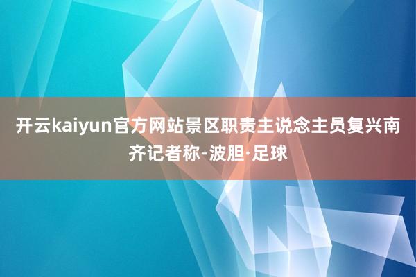 开云kaiyun官方网站景区职责主说念主员复兴南齐记者称-波胆·足球