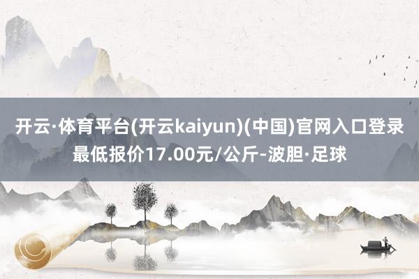 开云·体育平台(开云kaiyun)(中国)官网入口登录最低报价17.00元/公斤-波胆·足球