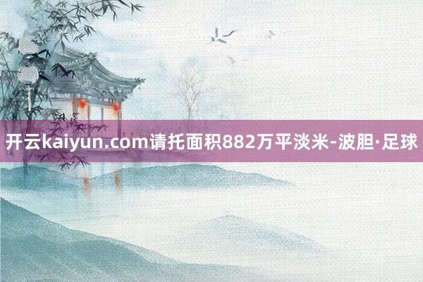 开云kaiyun.com请托面积882万平淡米-波胆·足球