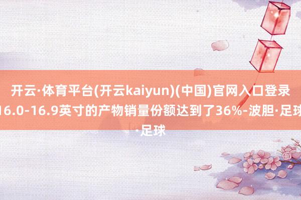 开云·体育平台(开云kaiyun)(中国)官网入口登录16.0-16.9英寸的产物销量份额达到了36%-波胆·足球