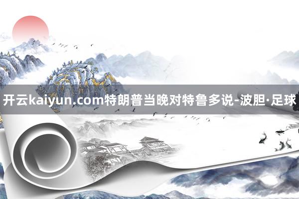 开云kaiyun.com特朗普当晚对特鲁多说-波胆·足球