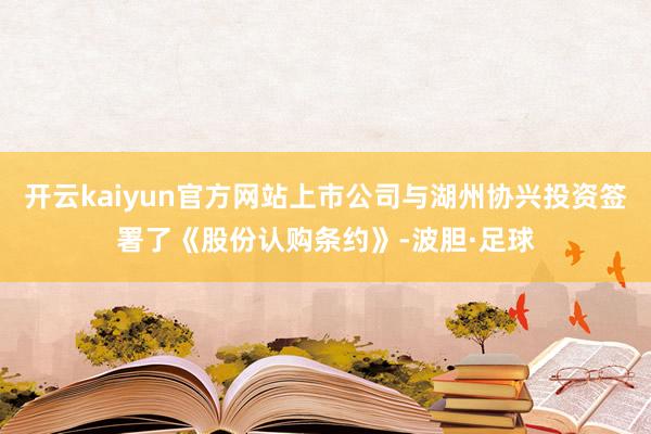 开云kaiyun官方网站上市公司与湖州协兴投资签署了《股份认购条约》-波胆·足球