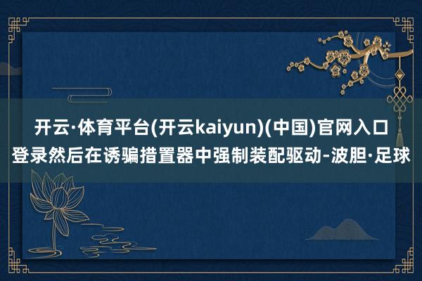 开云·体育平台(开云kaiyun)(中国)官网入口登录然后在诱骗措置器中强制装配驱动-波胆·足球