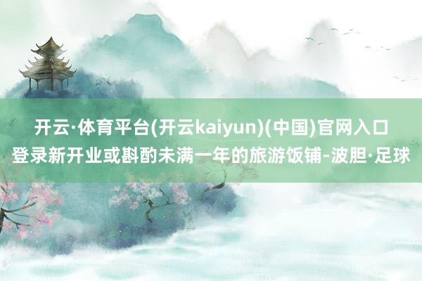 开云·体育平台(开云kaiyun)(中国)官网入口登录新开业或斟酌未满一年的旅游饭铺-波胆·足球