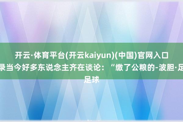 开云·体育平台(开云kaiyun)(中国)官网入口登录当今好多东说念主齐在谈论:“缴了公粮的-波胆·足球
