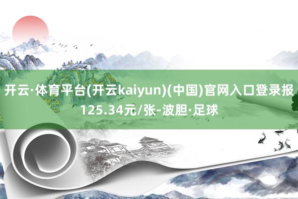 开云·体育平台(开云kaiyun)(中国)官网入口登录报125.34元/张-波胆·足球