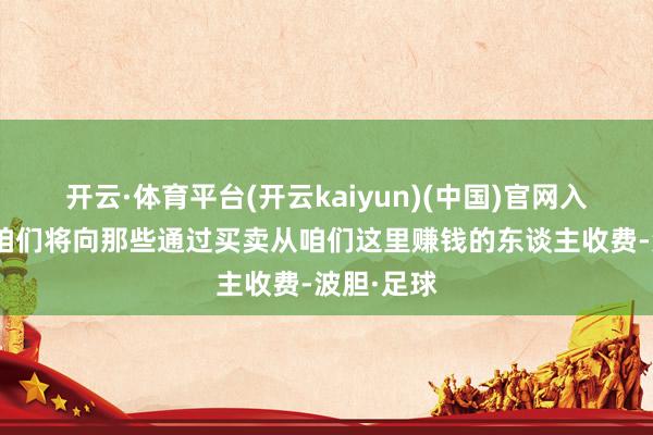 开云·体育平台(开云kaiyun)(中国)官网入口登录“咱们将向那些通过买卖从咱们这里赚钱的东谈主收费-波胆·足球