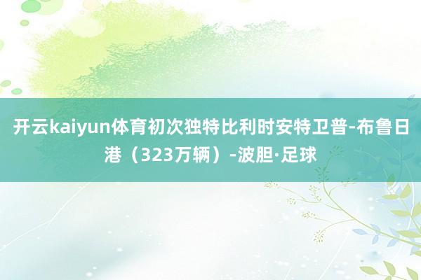 开云kaiyun体育初次独特比利时安特卫普-布鲁日港（323万辆）-波胆·足球