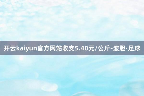 开云kaiyun官方网站收支5.40元/公斤-波胆·足球