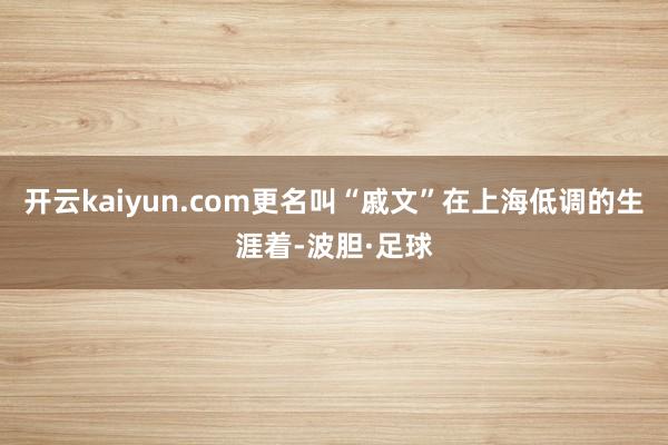 开云kaiyun.com更名叫“戚文”在上海低调的生涯着-波胆·足球