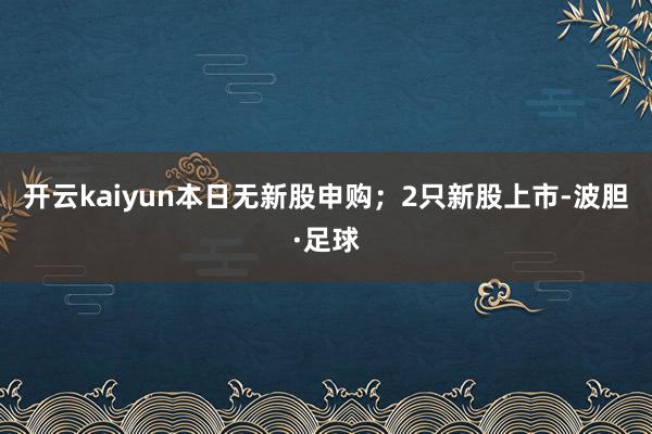 开云kaiyun本日无新股申购；2只新股上市-波胆·足球
