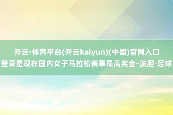 开云·体育平台(开云kaiyun)(中国)官网入口登录是现在国内女子马拉松赛事最高奖金-波胆·足球
