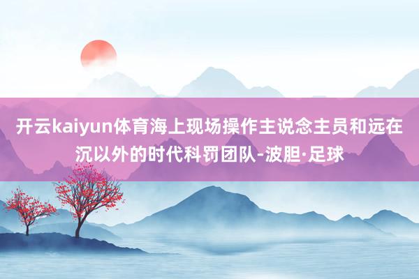 开云kaiyun体育海上现场操作主说念主员和远在沉以外的时代科罚团队-波胆·足球