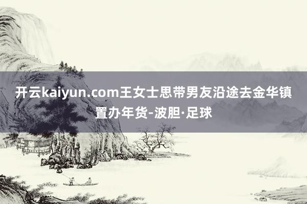 开云kaiyun.com王女士思带男友沿途去金华镇置办年货-波胆·足球