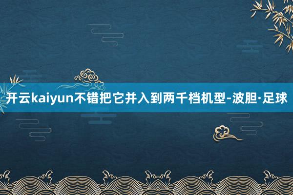 开云kaiyun不错把它并入到两千档机型-波胆·足球