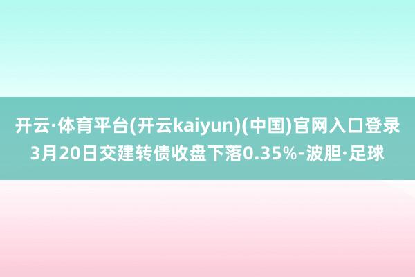 开云·体育平台(开云kaiyun)(中国)官网入口登录3月20日交建转债收盘下落0.35%-波胆·足球