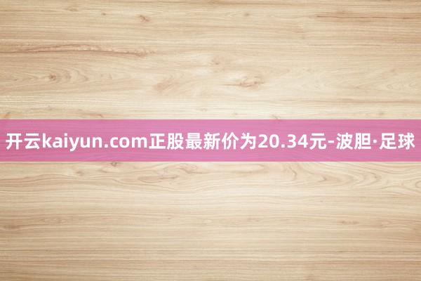 开云kaiyun.com正股最新价为20.34元-波胆·足球