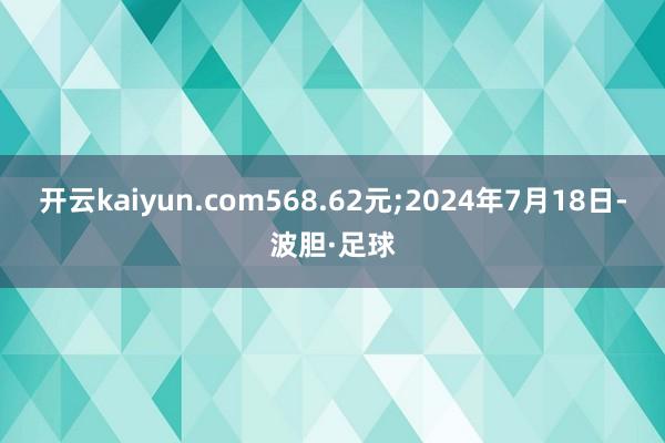 开云kaiyun.com568.62元;2024年7月18日-波胆·足球