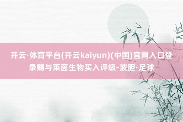 开云·体育平台(开云kaiyun)(中国)官网入口登录赐与莱茵生物买入评级-波胆·足球
