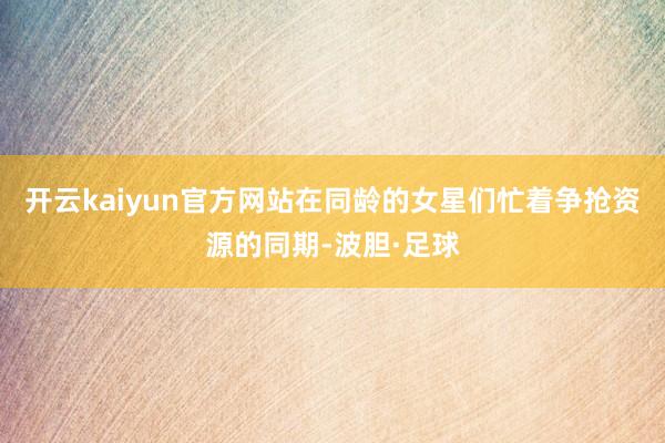 开云kaiyun官方网站在同龄的女星们忙着争抢资源的同期-波胆·足球