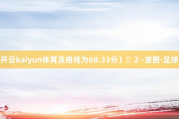 开云kaiyun体育及格线为68.33分）‌2 -波胆·足球