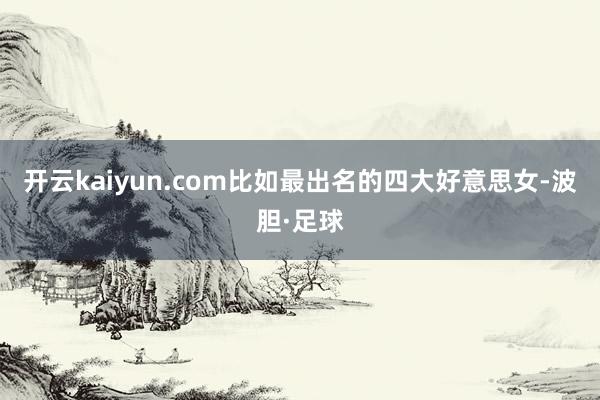 开云kaiyun.com比如最出名的四大好意思女-波胆·足球