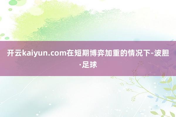 开云kaiyun.com在短期博弈加重的情况下-波胆·足球