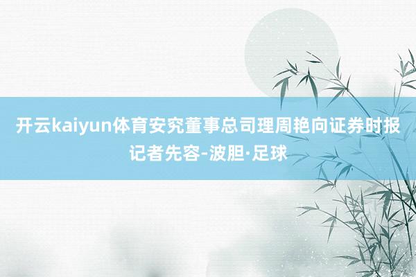开云kaiyun体育安究董事总司理周艳向证券时报记者先容-波胆·足球