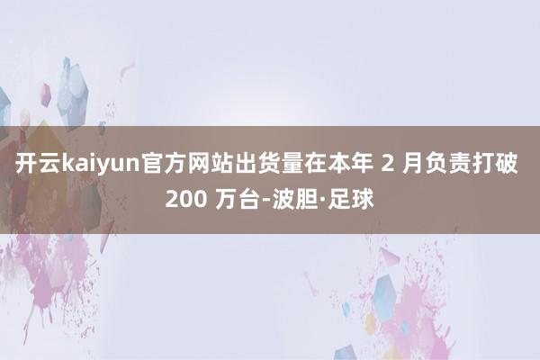 开云kaiyun官方网站出货量在本年 2 月负责打破 200 万台-波胆·足球