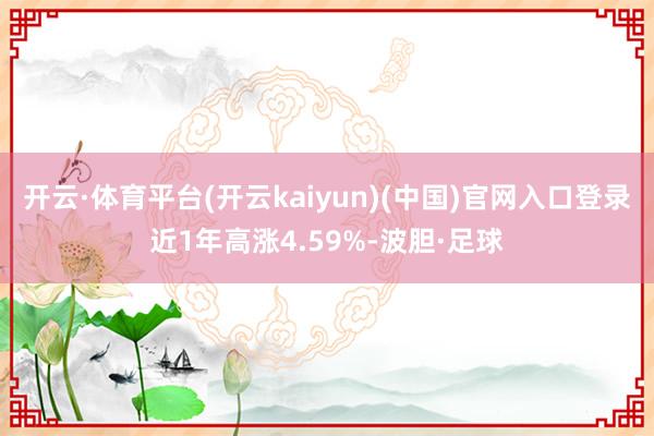 开云·体育平台(开云kaiyun)(中国)官网入口登录近1年高涨4.59%-波胆·足球