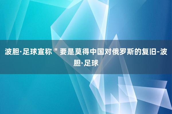 波胆·足球宣称＂要是莫得中国对俄罗斯的复旧-波胆·足球