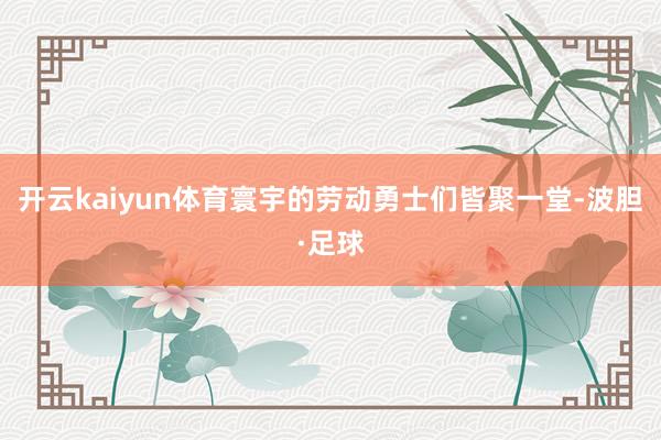 开云kaiyun体育寰宇的劳动勇士们皆聚一堂-波胆·足球