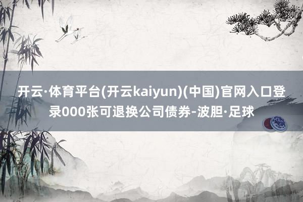 开云·体育平台(开云kaiyun)(中国)官网入口登录000张可退换公司债券-波胆·足球