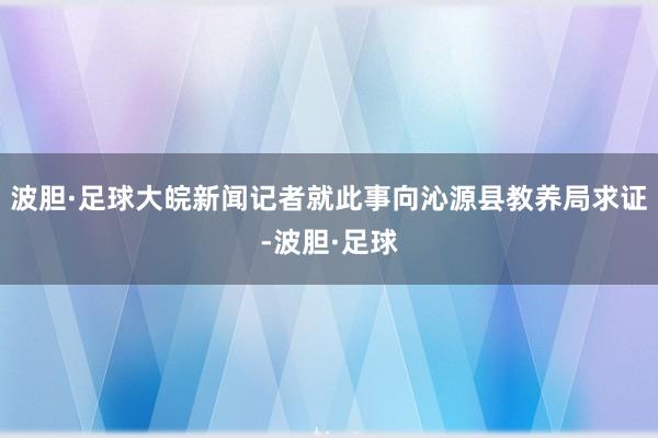波胆·足球大皖新闻记者就此事向沁源县教养局求证-波胆·足球
