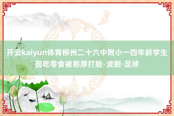 开云kaiyun体育柳州二十六中附小一四年龄学生因吃零食被憨厚打脸-波胆·足球