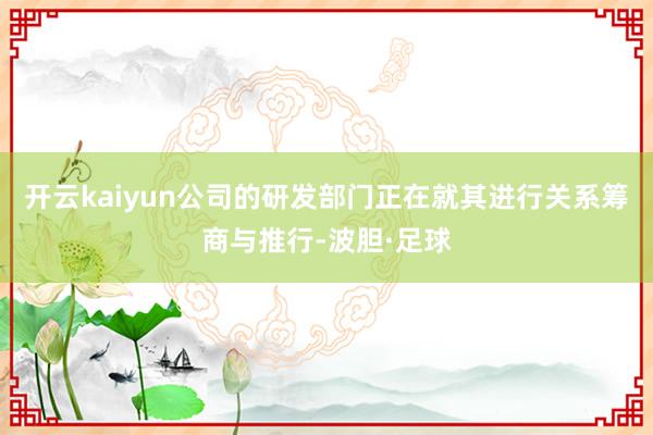 开云kaiyun公司的研发部门正在就其进行关系筹商与推行-波胆·足球