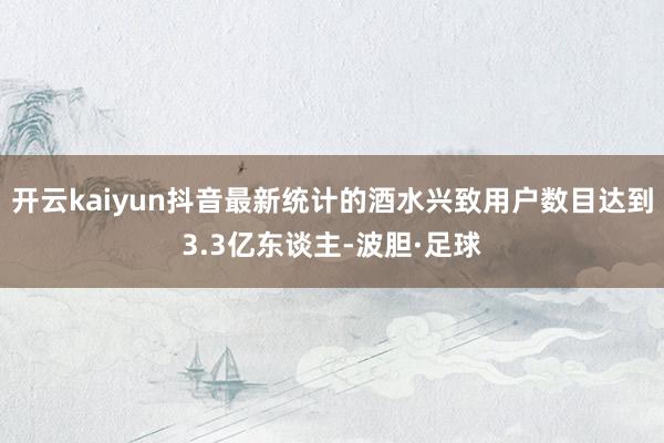 开云kaiyun抖音最新统计的酒水兴致用户数目达到3.3亿东谈主-波胆·足球