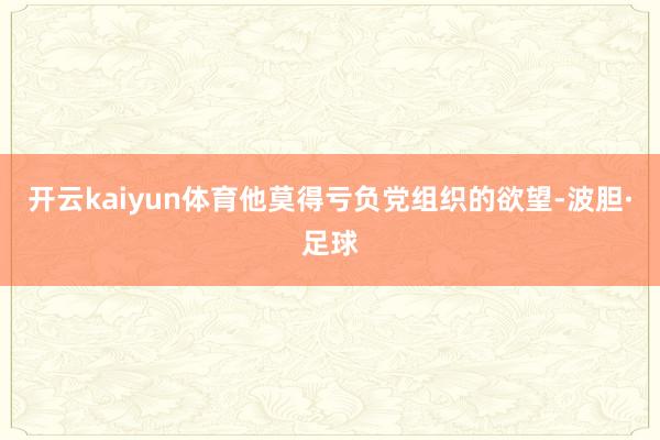 开云kaiyun体育他莫得亏负党组织的欲望-波胆·足球