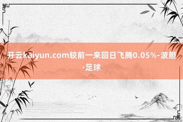 开云kaiyun.com较前一来回日飞腾0.05%-波胆·足球