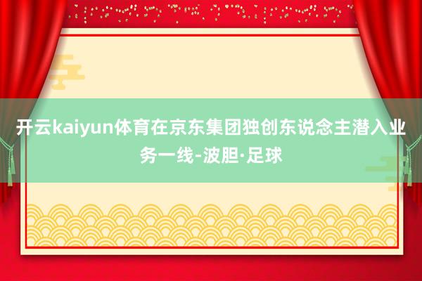 开云kaiyun体育在京东集团独创东说念主潜入业务一线-波胆·足球