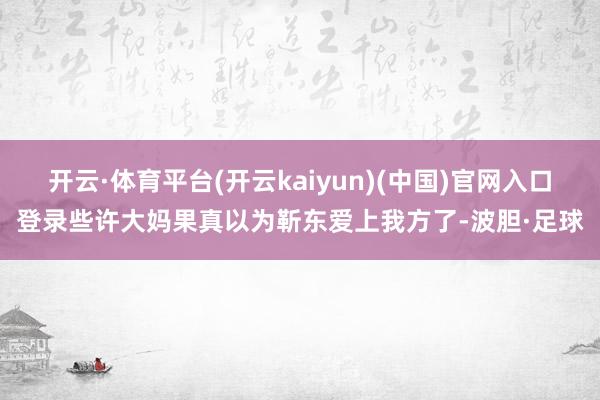 开云·体育平台(开云kaiyun)(中国)官网入口登录些许大妈果真以为靳东爱上我方了-波胆·足球