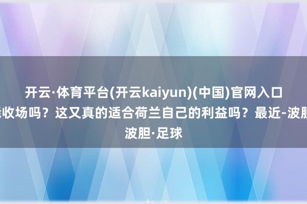 开云·体育平台(开云kaiyun)(中国)官网入口登录能收场吗？这又真的适合荷兰自己的利益吗？最近-波胆·足球