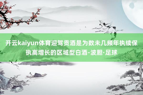 开云kaiyun体育迎驾贡酒是为数未几频年执续保执高增长的区域型白酒-波胆·足球
