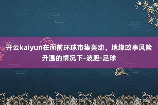 开云kaiyun在面前环球市集轰动、地缘政事风险升温的情况下-波胆·足球