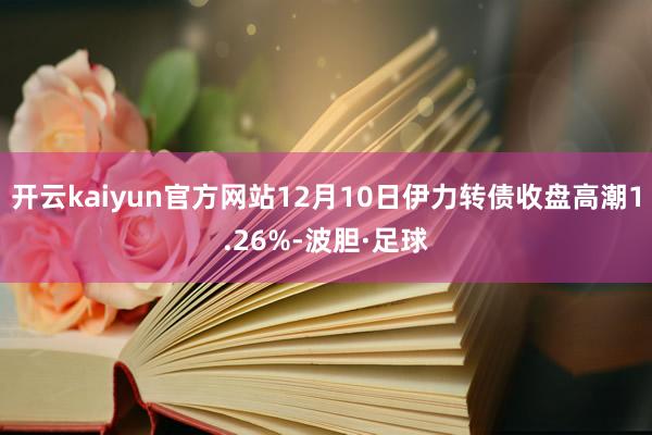开云kaiyun官方网站12月10日伊力转债收盘高潮1.26%-波胆·足球
